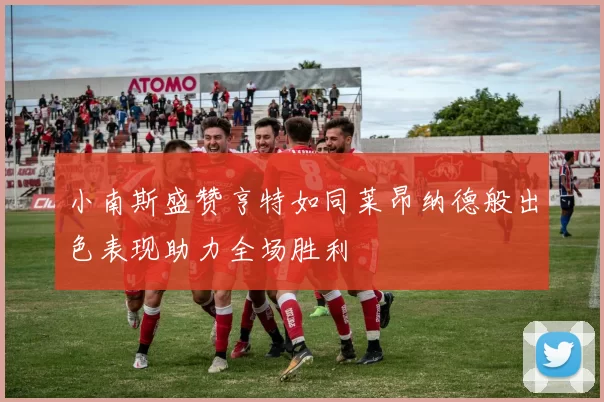 小南斯盛赞亨特如同莱昂纳德般出色表现助力全场胜利