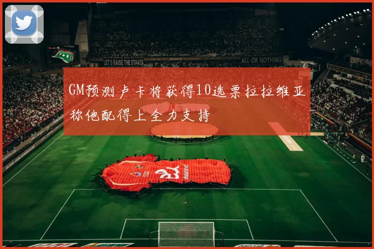 GM预测卢卡将获得10选票拉拉维亚称他配得上全力支持