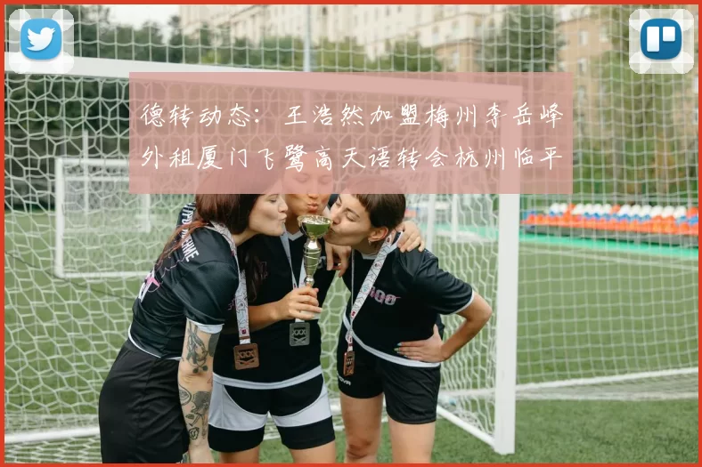 德转动态：王浩然加盟梅州李岳峰外租厦门飞鹭高天语转会杭州临平吴越