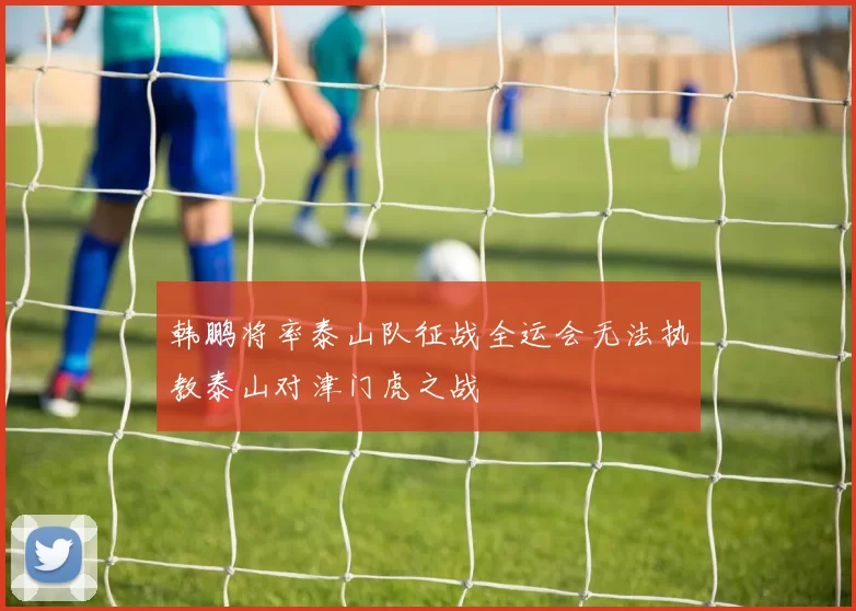 韩鹏将率泰山队征战全运会无法执教泰山对津门虎之战