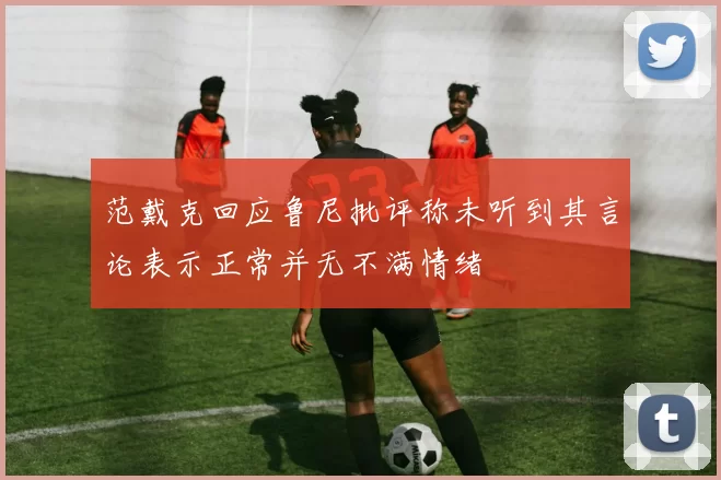 范戴克回应鲁尼批评称未听到其言论表示正常并无不满情绪