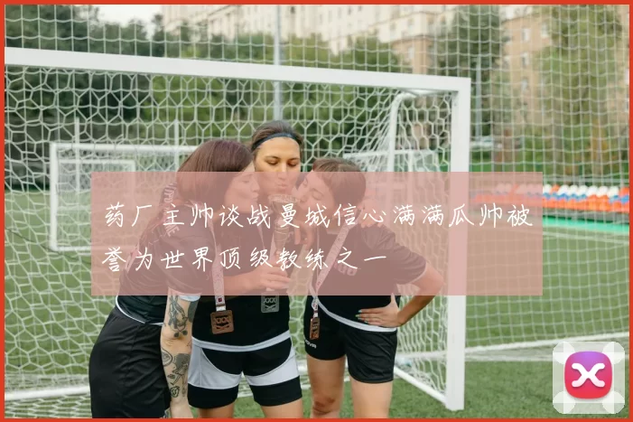 药厂主帅谈战曼城信心满满瓜帅被誉为世界顶级教练之一