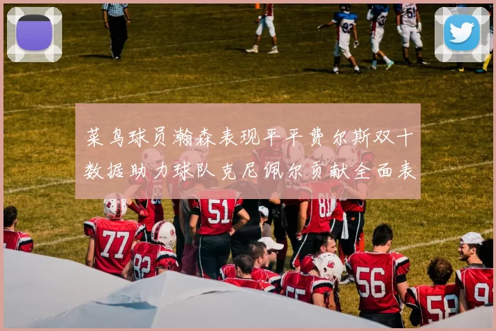 菜鸟球员瀚森表现平平费尔斯双十数据助力球队克尼佩尔贡献全面表现