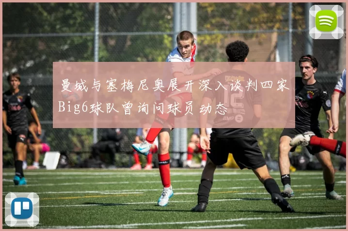 曼城与塞梅尼奥展开深入谈判四家Big6球队曾询问球员动态