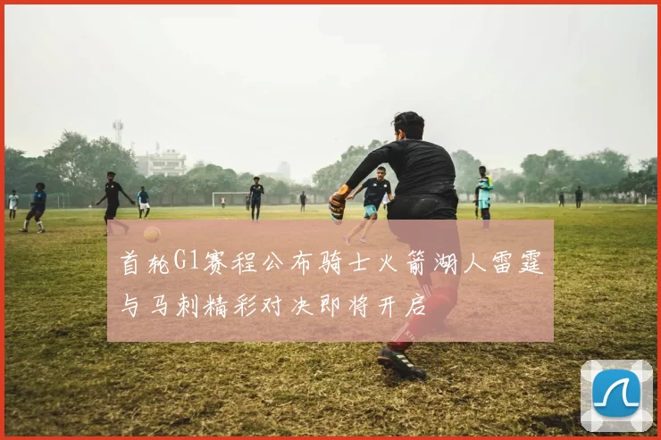 首轮G1赛程公布骑士火箭湖人雷霆与马刺精彩对决即将开启