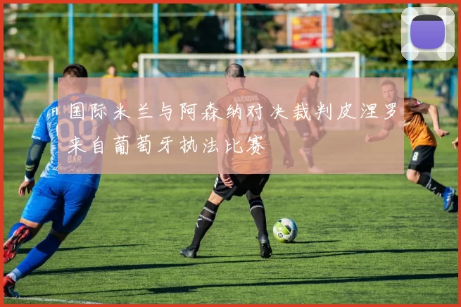 国际米兰与阿森纳对决裁判皮涅罗来自葡萄牙执法比赛