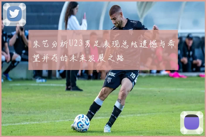 朱艺分析U23男足表现总结遗憾与希望并存的未来发展之路