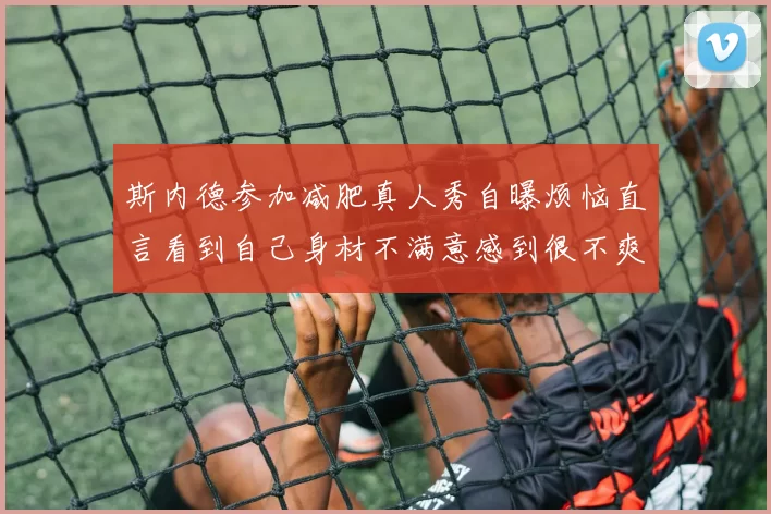 斯内德参加减肥真人秀自曝烦恼直言看到自己身材不满意感到很不爽