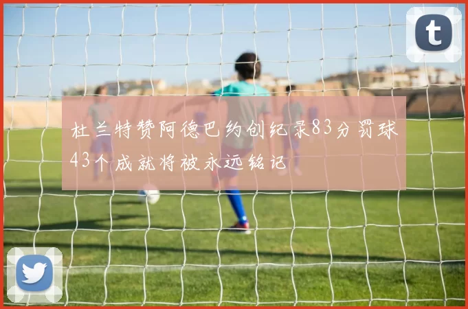 杜兰特赞阿德巴约创纪录83分罚球43个成就将被永远铭记