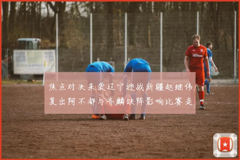 焦点对决来袭辽宁迎战新疆赵继伟复出阿不都与齐麟缺阵影响比赛走势
