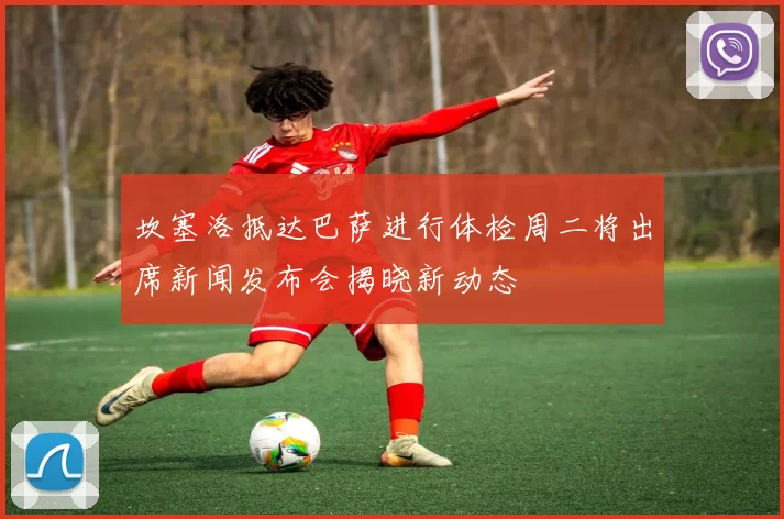 坎塞洛抵达巴萨进行体检周二将出席新闻发布会揭晓新动态