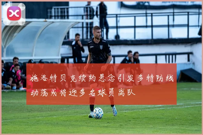 施洛特贝克续约悬念引发多特防线动荡或将迎多名球员离队