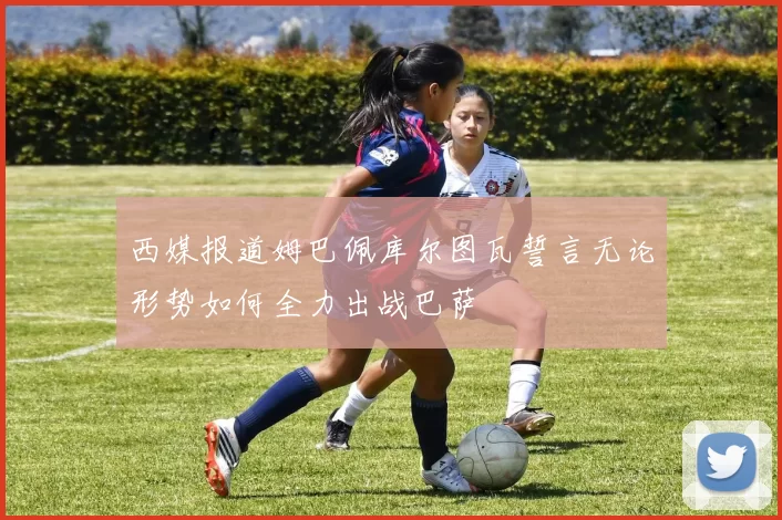 西媒报道姆巴佩库尔图瓦誓言无论形势如何全力出战巴萨
